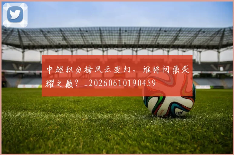 中超积分榜风云变幻，谁将问鼎荣耀之巅？_20260610190459