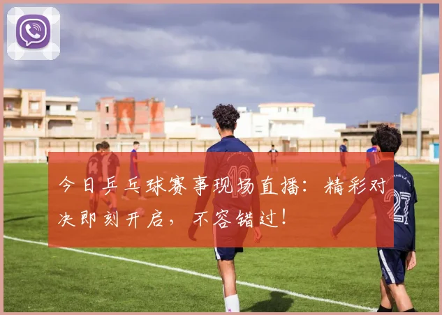 今日乒乓球赛事现场直播:精彩对决即刻开启,不容错过!