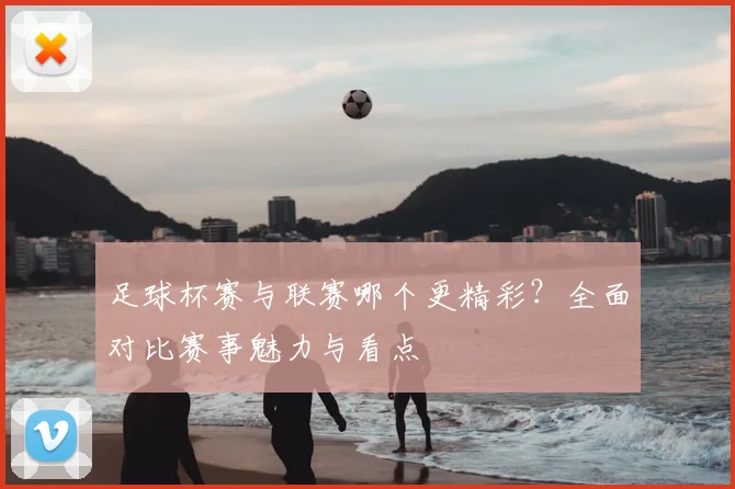 足球杯赛与联赛哪个更精彩？全面对比赛事魅力与看点