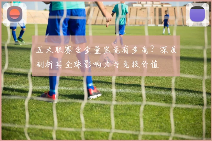 五大联赛含金量究竟有多高？深度剖析其全球影响力与竞技价值