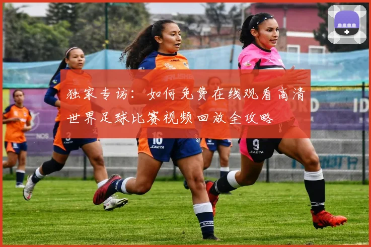 独家专访：如何免费在线观看高清世界足球比赛视频回放全攻略