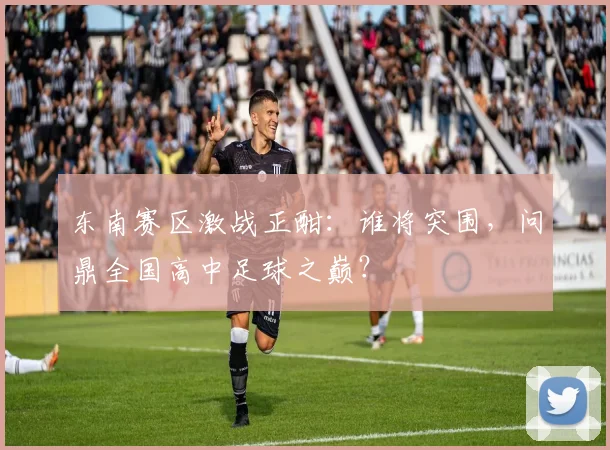 东南赛区激战正酣：谁将突围，问鼎全国高中足球之巅？