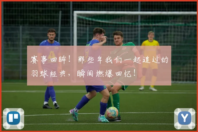 赛事回眸！那些年我们一起追过的羽球经典，瞬间燃爆回忆！