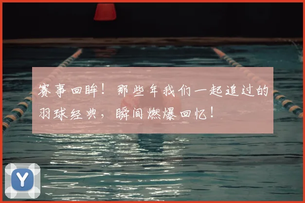 赛事回眸!那些年我们一起追过的羽球经典,瞬间燃爆回忆!
