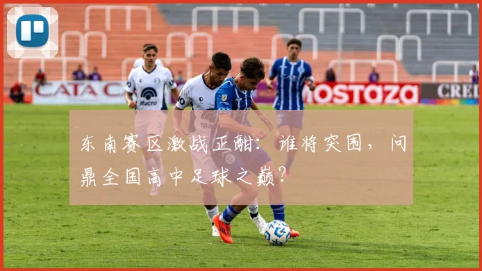 东南赛区激战正酣:谁将突围,问鼎全国高中足球之巅?