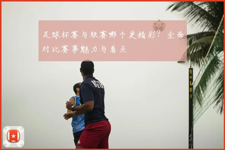 足球杯赛与联赛哪个更精彩?全面对比赛事魅力与看点