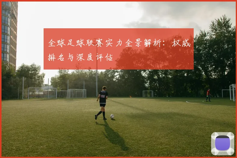 全球足球联赛实力全景解析：权威排名与深度评估